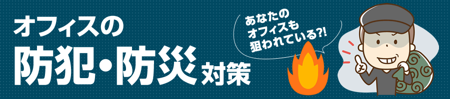 オフィスの防犯・防災対策 あなたのオフィスも狙われている？！