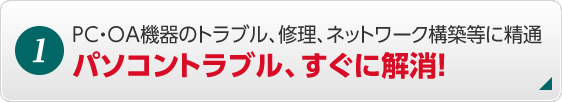 1. PC・OA機器のトラブル、修理、ネットワーク構築等に精通 パソコントラブル、すぐに解消！