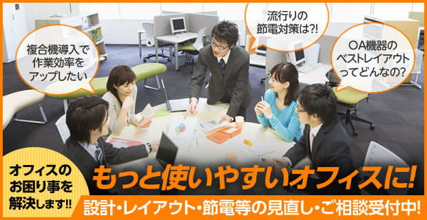 もっと使いやすいオフィスに！ 設計・レイアウト・節電等の見直し・ご相談受付中！オフィスのお困り事を解決します！！ 複合機導入で作業効率をアップしたい！ 流行りの節電対策は？ OA機器のベストレイアウトってどんなの?